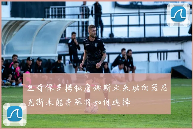 里奇保罗揭秘詹姆斯未来动向若尼克斯未能夺冠将如何选择