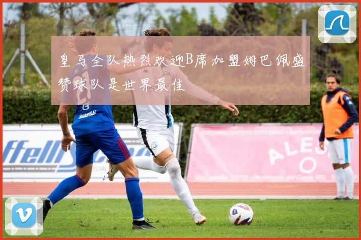 皇马全队热烈欢迎B席加盟姆巴佩盛赞球队是世界最佳