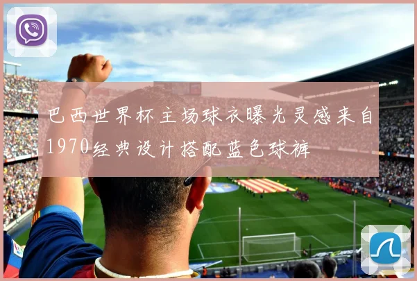 巴西世界杯主场球衣曝光灵感来自1970经典设计搭配蓝色球裤