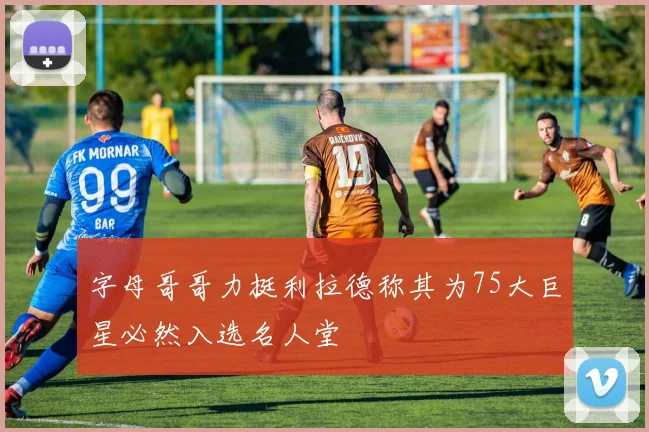 字母哥哥力挺利拉德称其为75大巨星必然入选名人堂