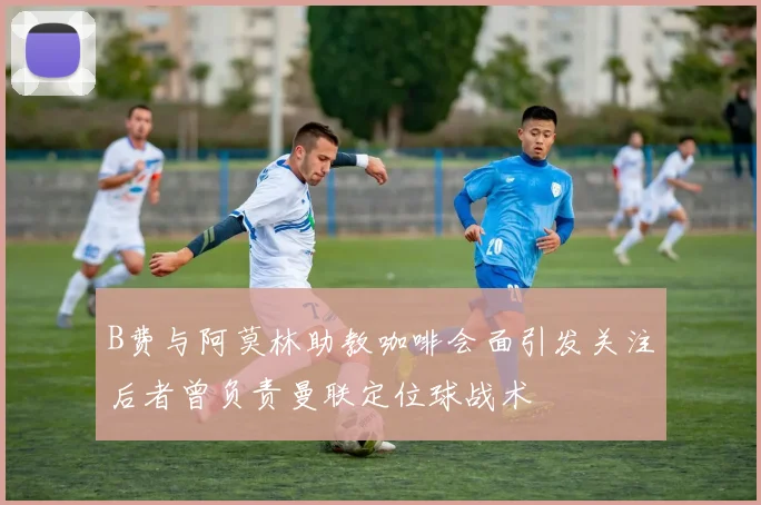 B费与阿莫林助教咖啡会面引发关注后者曾负责曼联定位球战术