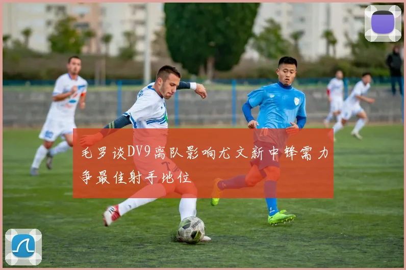 毛罗谈DV9离队影响尤文新中锋需力争最佳射手地位