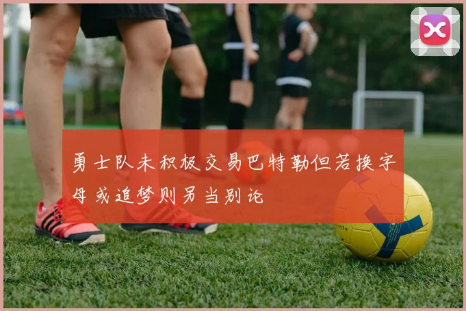 勇士队未积极交易巴特勒但若换字母或追梦则另当别论