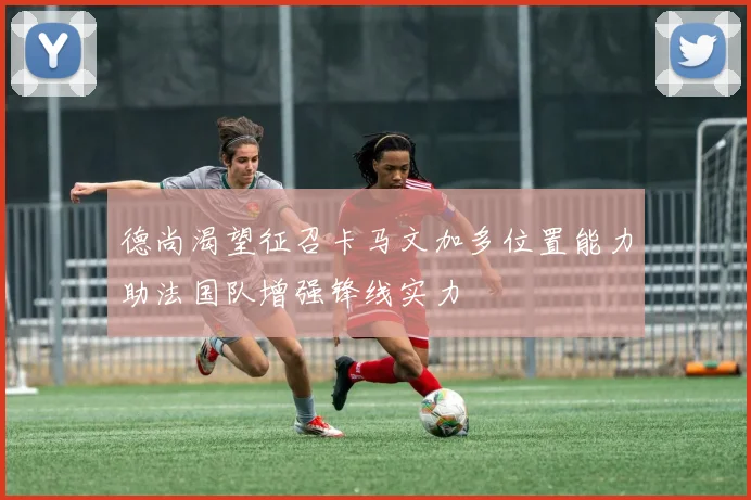 德尚渴望征召卡马文加多位置能力助法国队增强锋线实力
