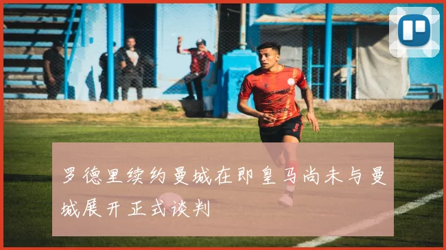 罗德里续约曼城在即皇马尚未与曼城展开正式谈判