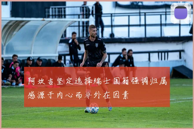 阿坎吉坚定选择瑞士国籍强调归属感源于内心而非外在因素
